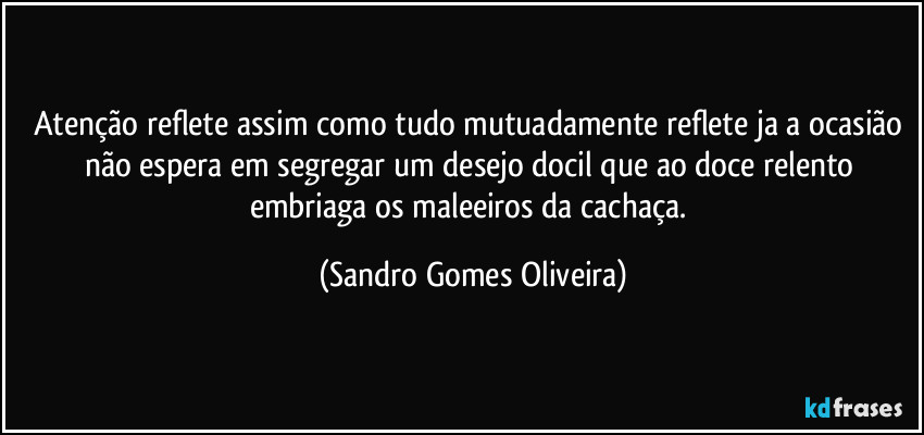 Atenção reflete assim como tudo mutuadamente reflete ja a ocasião não espera em segregar um desejo docil que ao doce relento embriaga os maleeiros da cachaça. (Sandro Gomes Oliveira)