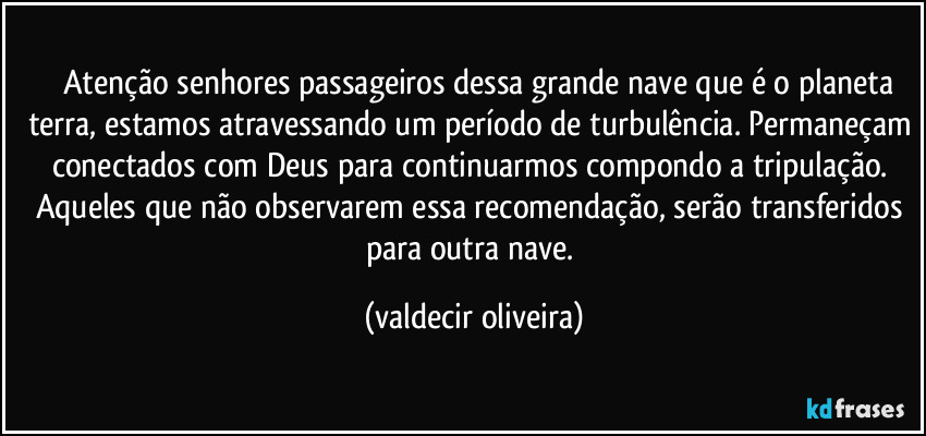 ⁠⁠Atenção senhores passageiros dessa grande nave que é o planeta terra, estamos atravessando um período de turbulência. Permaneçam conectados com Deus para continuarmos compondo a tripulação. Aqueles que não observarem essa recomendação, serão transferidos para outra nave. (valdecir oliveira)