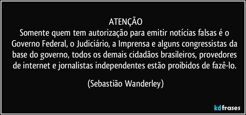 ATENÇÃO
Somente quem tem autorização para emitir notícias falsas é o Governo Federal, o Judiciário, a Imprensa e alguns congressistas da base do governo, todos os demais cidadãos brasileiros, provedores de internet e jornalistas independentes estão proibidos de fazê-lo. (Sebastião Wanderley)