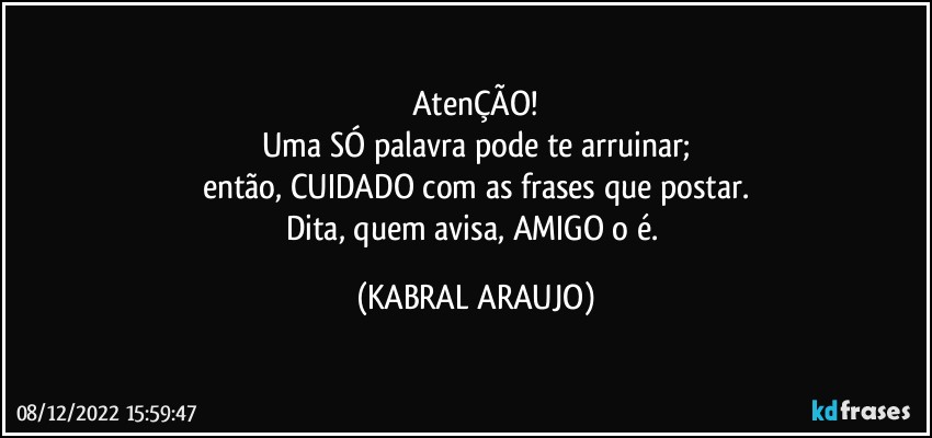 AtenÇÃO!
Uma SÓ palavra pode te arruinar;
então, CUIDADO com as frases que postar.
Dita, quem avisa, AMIGO o é. (KABRAL ARAUJO)