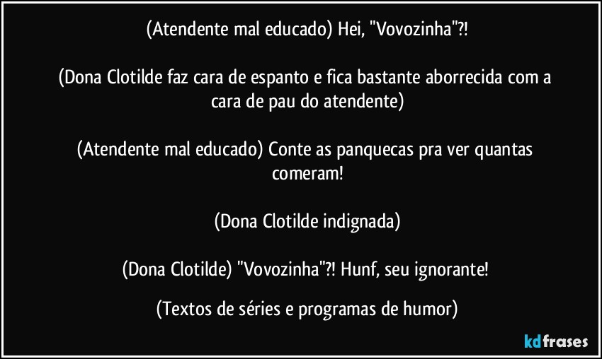 (Atendente mal educado) Hei, "Vovozinha"?!

(Dona Clotilde faz cara de espanto e fica bastante aborrecida com a cara de pau do atendente)

(Atendente mal educado) Conte as panquecas pra ver quantas comeram!

(Dona Clotilde indignada)

(Dona Clotilde) "Vovozinha"?! Hunf, seu ignorante! (Textos de séries e programas de humor)