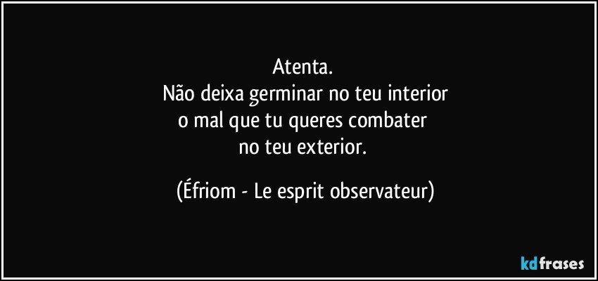 Atenta. 
Não deixa germinar no teu interior
o mal que tu queres combater 
no teu exterior. (Éfriom - Le esprit observateur)