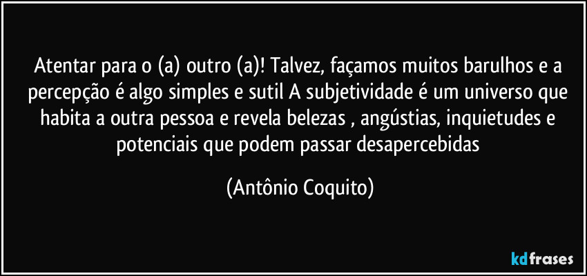 Atentar para o (a) outro (a)! Talvez, façamos muitos barulhos e a percepção é algo simples e sutil  A subjetividade é um universo que habita a outra pessoa e revela belezas , angústias, inquietudes e potenciais que podem passar desapercebidas (Antônio Coquito)