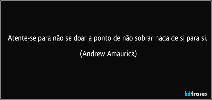 Atente-se para não se doar a ponto de não sobrar nada de si para si. (Andrew Amaurick)