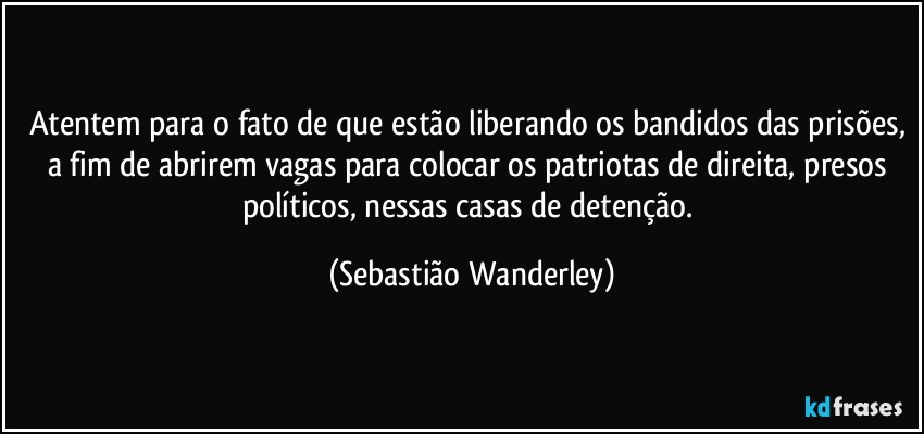 Atentem para o fato de que estão liberando os bandidos das prisões, a fim de abrirem vagas para colocar os patriotas de direita, presos políticos, nessas casas de detenção. (Sebastião Wanderley)