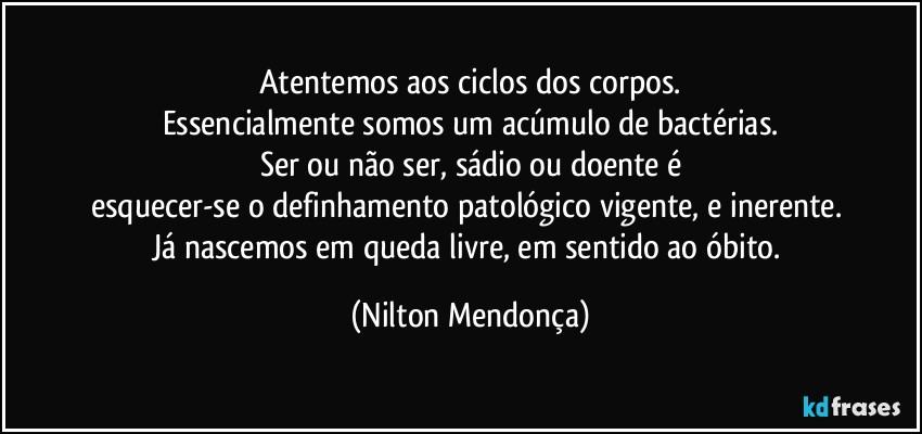 Atentemos aos ciclos dos corpos.
Essencialmente somos um acúmulo de bactérias.
Ser ou não ser, sádio ou doente é
esquecer-se  o definhamento patológico vigente, e inerente. 
Já nascemos em queda livre, em sentido ao óbito. (Nilton Mendonça)