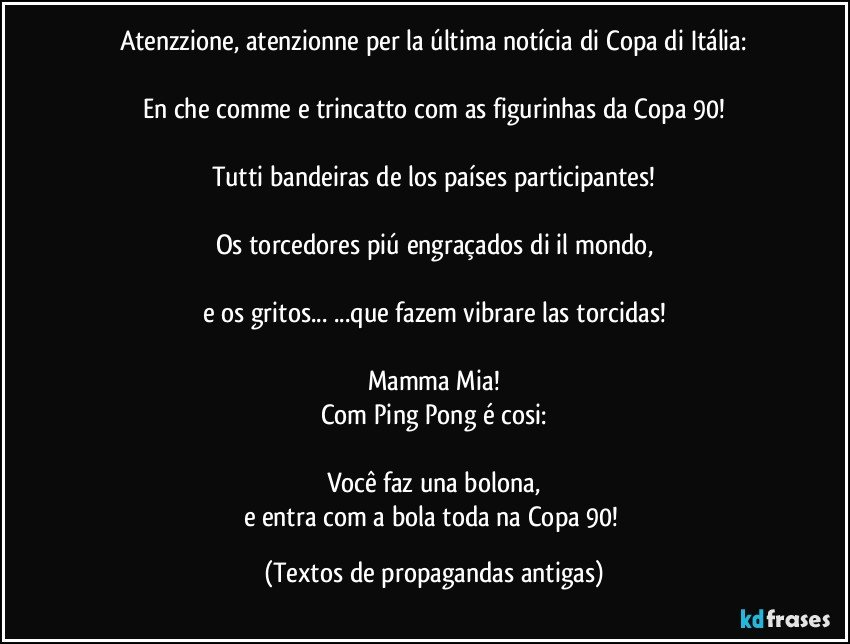 Atenzzione, atenzionne per la última notícia di Copa di Itália:

En che comme e trincatto com as figurinhas da Copa 90!

Tutti bandeiras de los países participantes!

Os torcedores piú engraçados di il mondo,

e os gritos... ...que fazem vibrare las torcidas!

Mamma Mia!
Com Ping Pong é cosi:

Você faz una bolona,
e entra com a bola toda na Copa 90! (Textos de propagandas antigas)