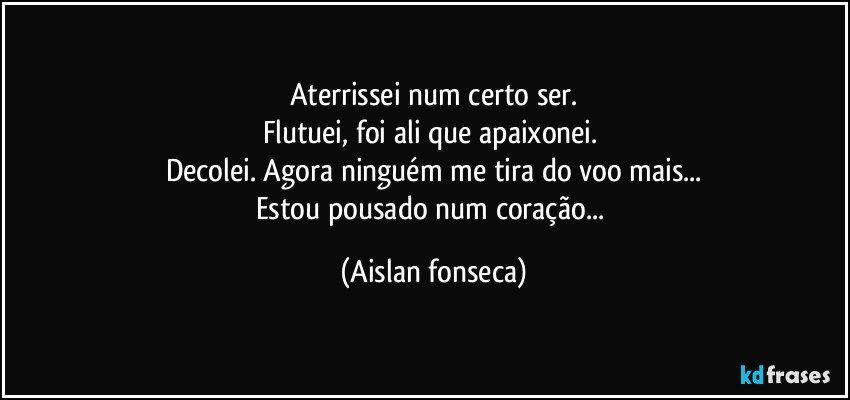 Aterrissei num certo ser.
Flutuei, foi ali que apaixonei.  
Decolei. Agora ninguém me tira do voo mais...
Estou pousado num coração... (Aislan fonseca)