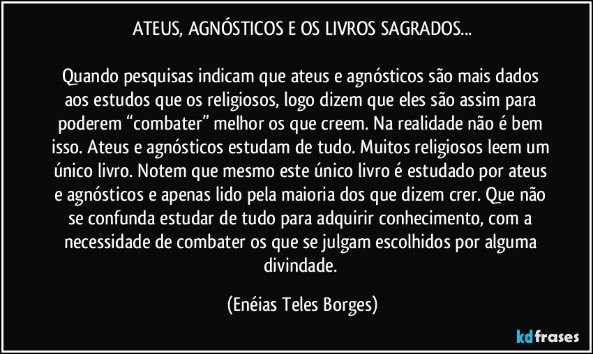 ATEUS, AGNÓSTICOS E OS LIVROS SAGRADOS...

Quando pesquisas indicam que ateus e agnósticos são mais dados aos estudos que os religiosos, logo dizem que eles são assim para poderem “combater” melhor os que creem. Na realidade não é bem isso. Ateus e agnósticos estudam de tudo. Muitos religiosos leem um único livro. Notem que mesmo este único livro é estudado por ateus e agnósticos e apenas lido pela maioria dos que dizem crer. Que não se confunda estudar de tudo para adquirir conhecimento, com a necessidade de combater os que se julgam escolhidos por alguma divindade. (Enéias Teles Borges)