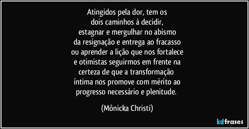 Atingidos pela dor, tem os
dois caminhos à decidir,
estagnar e mergulhar no abismo
da resignação e entrega ao fracasso
ou aprender a lição que nos fortalece
e otimistas seguirmos em frente na
certeza de que a transformação 
íntima nos promove com mérito ao
progresso necessário e plenitude. (Mônicka Christi)