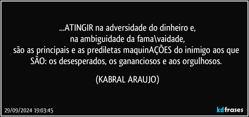 ...ATINGIR na adversidade do dinheiro e,
na ambiguidade da fama\vaidade,
são as principais e as prediletas maquinAÇÕES do inimigo aos que SÃO: os desesperados, os gananciosos e aos orgulhosos. (KABRAL ARAUJO)