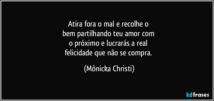 Atira fora o mal e recolhe o 
bem partilhando teu amor com 
o próximo e lucrarás a real 
felicidade que não se compra. (Mônicka Christi)