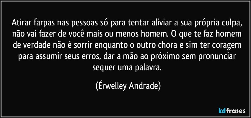 Atirar farpas nas pessoas só para tentar aliviar a sua própria culpa, não vai fazer de você mais ou menos homem. O que te faz homem de verdade não é sorrir enquanto o outro chora e sim ter coragem para assumir seus erros, dar a mão ao próximo sem pronunciar sequer uma palavra. (Érwelley Andrade)