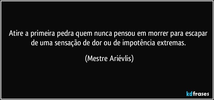 Atire a primeira pedra quem nunca pensou em morrer para escapar de uma sensação de dor ou de impotência extremas. (Mestre Ariévlis)