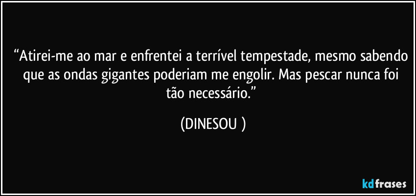 “Atirei-me ao mar e enfrentei a terrível tempestade, mesmo sabendo que as ondas gigantes poderiam me engolir. Mas pescar nunca foi tão necessário.” (DINESOU )