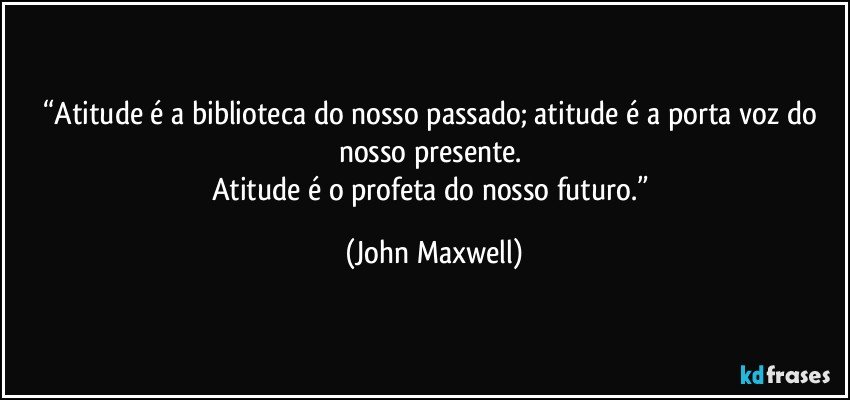 “Atitude é a biblioteca do nosso passado; atitude é a porta voz do nosso presente. 
Atitude é o profeta do nosso futuro.” (John Maxwell)