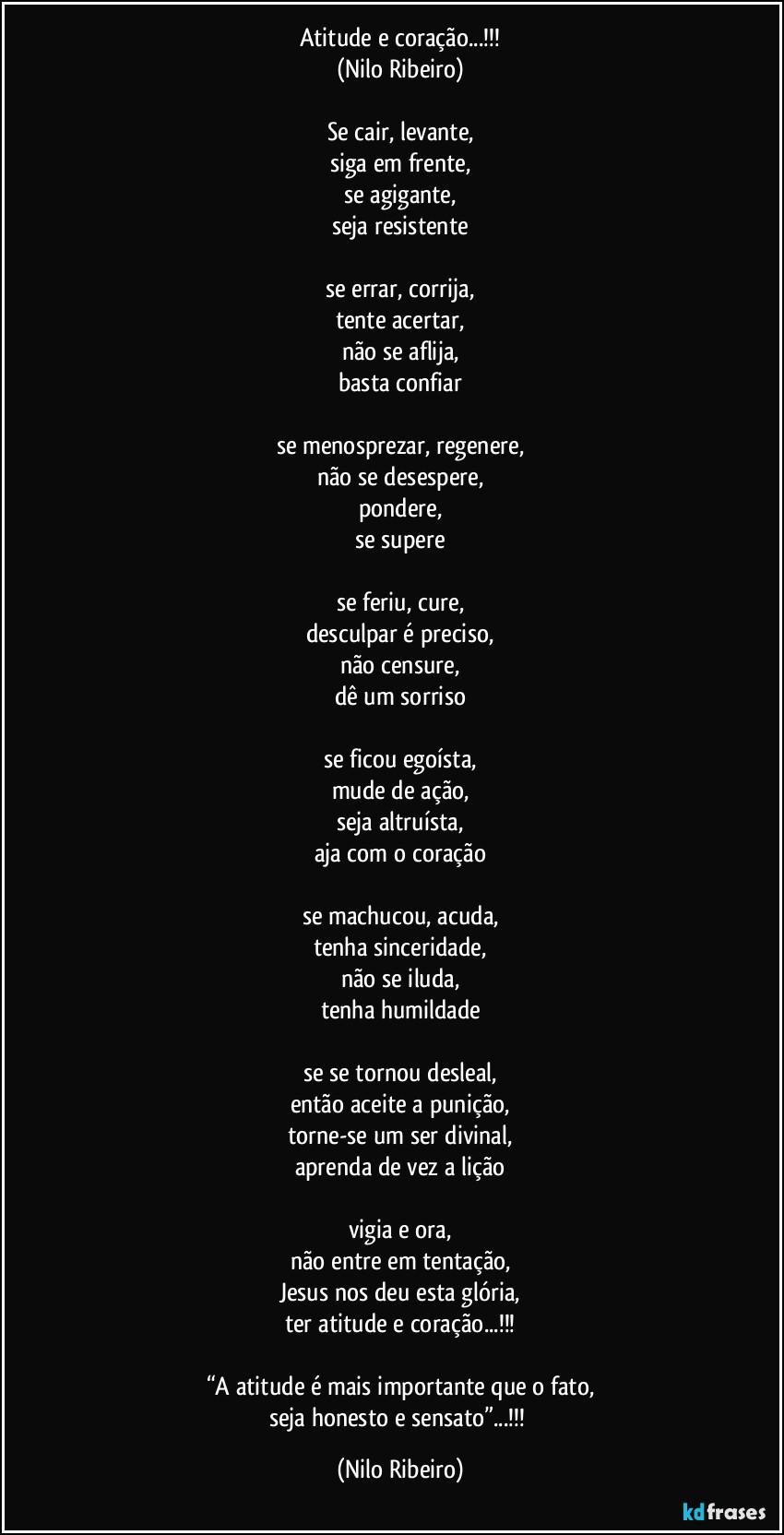 Atitude e coração...!!!
(Nilo Ribeiro)

Se cair, levante,
siga em frente,
se agigante,
seja resistente

se errar, corrija,
tente acertar,
não se aflija,
basta confiar

se menosprezar, regenere,
não se desespere,
pondere,
se supere

se feriu, cure,
desculpar é preciso,
não censure,
dê um sorriso

se ficou egoísta,
mude de ação,
seja altruísta,
aja com o coração

se machucou, acuda,
tenha sinceridade,
não se iluda,
tenha humildade

se se tornou desleal,
então aceite a punição,
torne-se um ser divinal,
aprenda de vez a lição

vigia e ora,
não entre em tentação,
Jesus nos deu esta glória,
ter atitude e coração...!!!

“A atitude é mais importante que o fato,
seja honesto e sensato”...!!! (Nilo Ribeiro)