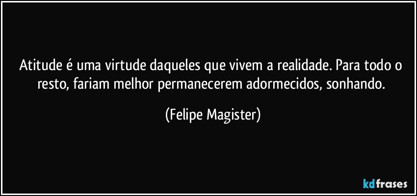 Atitude é uma virtude daqueles que vivem a realidade. Para todo o resto, fariam melhor permanecerem adormecidos, sonhando. (Felipe Magister)