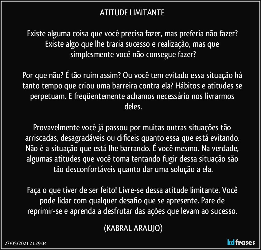 ATITUDE LIMITANTE 

Existe alguma coisa que você precisa fazer, mas preferia não fazer? Existe algo que lhe traria sucesso e realização, mas que simplesmente você não consegue fazer?

Por que não? É tão ruim assim? Ou você tem evitado essa situação há tanto tempo que criou uma barreira contra ela? Hábitos e atitudes se perpetuam. E freqüentemente achamos necessário nos livrarmos deles.

Provavelmente você já passou por muitas outras situações tão arriscadas, desagradáveis ou difíceis quanto essa que está evitando. Não é a situação que está lhe barrando. É você mesmo. Na verdade, algumas atitudes que você toma tentando fugir dessa situação são tão desconfortáveis quanto dar uma solução a ela.

Faça o que tiver de ser feito! Livre-se dessa atitude limitante. Você pode lidar com qualquer desafio que se apresente. Pare de reprimir-se e aprenda a desfrutar das ações que levam ao sucesso. (KABRAL ARAUJO)