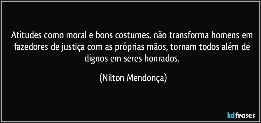 Atitudes como moral e bons costumes, não transforma homens em fazedores de justiça com as próprias mãos, tornam todos além de dignos em seres honrados. (Nilton Mendonça)