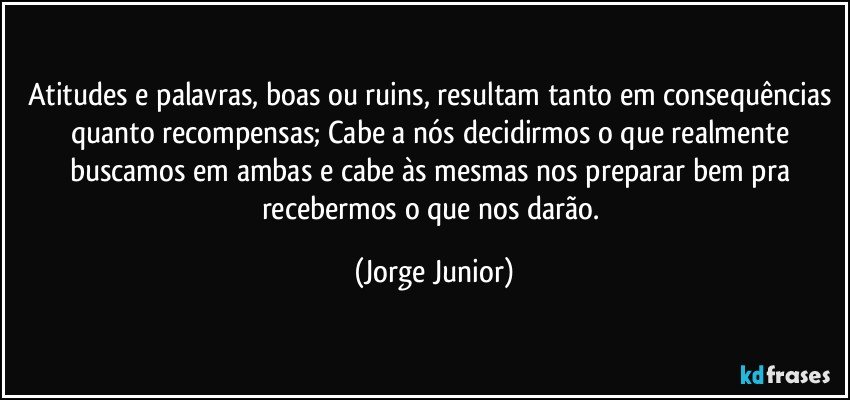 Atitudes e palavras, boas ou ruins, resultam tanto em consequências quanto recompensas; Cabe a nós decidirmos o que realmente buscamos em ambas e cabe às mesmas nos preparar bem pra recebermos o que nos darão. (Jorge Junior)