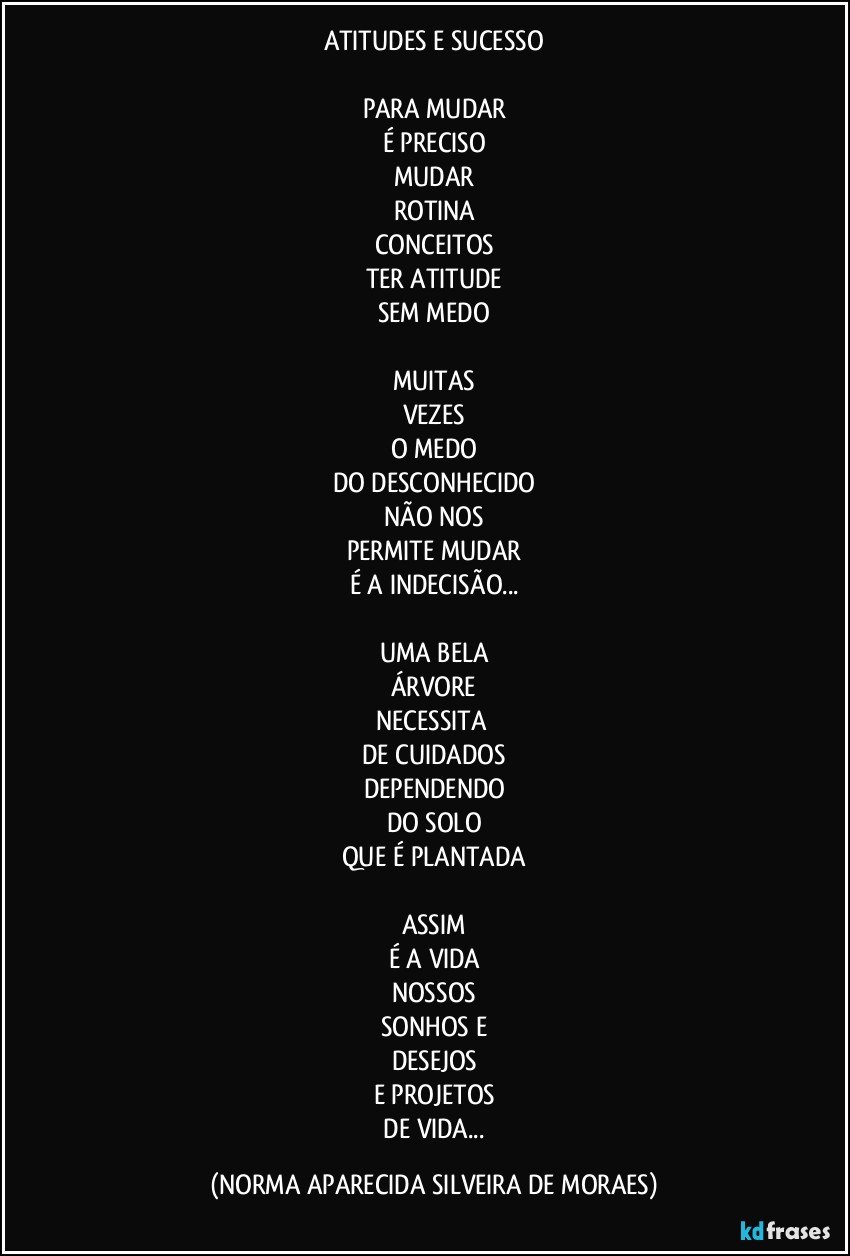 ATITUDES E SUCESSO

PARA MUDAR
É PRECISO
MUDAR
ROTINA
CONCEITOS
TER ATITUDE
SEM MEDO

MUITAS
VEZES
O MEDO
DO DESCONHECIDO
NÃO NOS
PERMITE MUDAR
É A INDECISÃO...

UMA BELA
ÁRVORE
NECESSITA 
DE CUIDADOS
DEPENDENDO
DO SOLO
QUE É PLANTADA

ASSIM
É A VIDA
NOSSOS
SONHOS E
DESEJOS
E PROJETOS
 DE VIDA... (NORMA APARECIDA SILVEIRA DE MORAES)