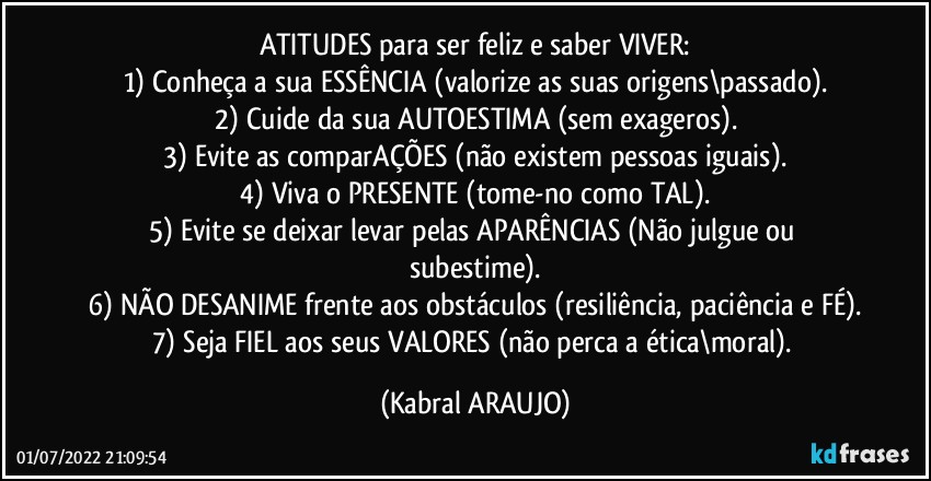 ATITUDES para ser feliz e saber VIVER:
1) Conheça a sua ESSÊNCIA (valorize as suas origens\passado).
2) Cuide da sua AUTOESTIMA (sem exageros).
3) Evite as comparAÇÕES (não existem pessoas iguais).
4) Viva o PRESENTE (tome-no como TAL).
5) Evite se deixar levar pelas APARÊNCIAS (Não julgue ou subestime).
6) NÃO DESANIME frente aos obstáculos (resiliência, paciência e FÉ).
7) Seja FIEL aos seus VALORES (não perca a ética\moral). (KABRAL ARAUJO)