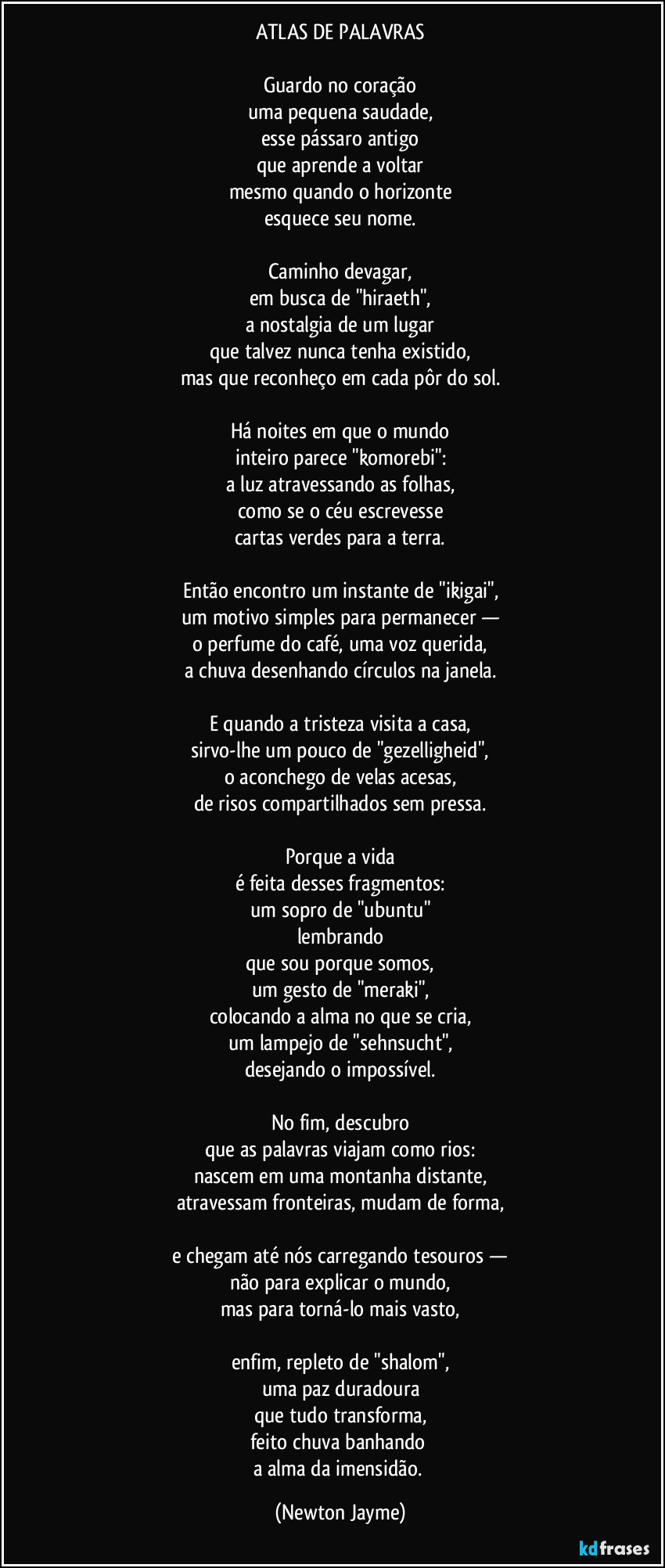 ATLAS DE PALAVRAS

Guardo no coração
uma pequena saudade,
esse pássaro antigo
que aprende a voltar
mesmo quando o horizonte
esquece seu nome.

Caminho devagar,
em busca de "hiraeth",
a nostalgia de um lugar
que talvez nunca tenha existido,
mas que reconheço em cada pôr do sol.

Há noites em que o mundo
inteiro parece "komorebi":
a luz atravessando as folhas,
como se o céu escrevesse
cartas verdes para a terra.

Então encontro um instante de "ikigai",
um motivo simples para permanecer —
o perfume do café, uma voz querida,
a chuva desenhando círculos na janela.

E quando a tristeza visita a casa,
sirvo-lhe um pouco de "gezelligheid",
o aconchego de velas acesas,
de risos compartilhados sem pressa.

Porque a vida
é feita desses fragmentos:
um sopro de "ubuntu"
lembrando
que sou porque somos,
um gesto de "meraki",
colocando a alma no que se cria,
um lampejo de "sehnsucht",
desejando o impossível.

No fim, descubro
que as palavras viajam como rios:
nascem em uma montanha distante,
atravessam fronteiras, mudam de forma,

e chegam até nós carregando tesouros —
não para explicar o mundo,
mas para torná-lo mais vasto,

enfim, repleto de "shalom",
uma paz duradoura
que tudo transforma,
feito chuva banhando 
a alma da imensidão. (Newton Jayme)