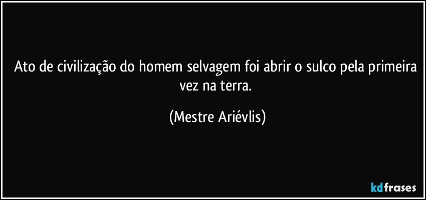 Ato de civilização do homem selvagem foi abrir o sulco pela primeira vez na terra. (Mestre Ariévlis)