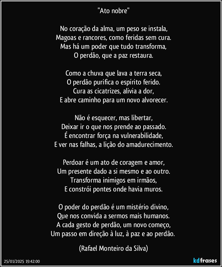 "Ato nobre"

No coração da alma, um peso se instala,
Magoas e rancores, como feridas sem cura.
Mas há um poder que tudo transforma,
O perdão, que a paz restaura.

Como a chuva que lava a terra seca,
O perdão purifica o espírito ferido.
Cura as cicatrizes, alivia a dor,
E abre caminho para um novo alvorecer.

Não é esquecer, mas libertar,
Deixar ir o que nos prende ao passado.
É encontrar força na vulnerabilidade,
E ver nas falhas, a lição do amadurecimento.

Perdoar é um ato de coragem e amor,
Um presente dado a si mesmo e ao outro.
Transforma inimigos em irmãos,
E constrói pontes onde havia muros.

O poder do perdão é um mistério divino,
Que nos convida a sermos mais humanos.
A cada gesto de perdão, um novo começo,
Um passo em direção à luz, à paz e ao perdão. (Rafael Monteiro da Silva)