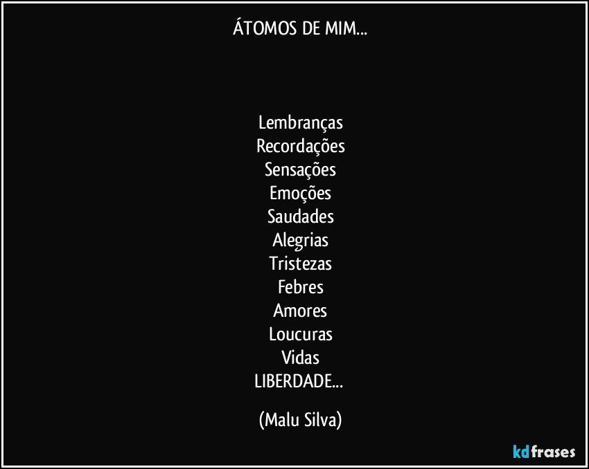 ÁTOMOS DE MIM...


 
Lembranças
Recordações
Sensações
Emoções
Saudades
Alegrias
Tristezas
Febres
Amores
Loucuras
Vidas
LIBERDADE... (Malu Silva)