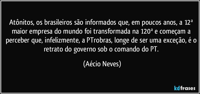 Atônitos, os brasileiros são informados que, em poucos anos, a 12ª maior empresa do mundo foi transformada na 120ª e começam a perceber que, infelizmente, a PTrobras, longe de ser uma exceção, é o retrato do governo sob o comando do PT. (Aécio Neves)