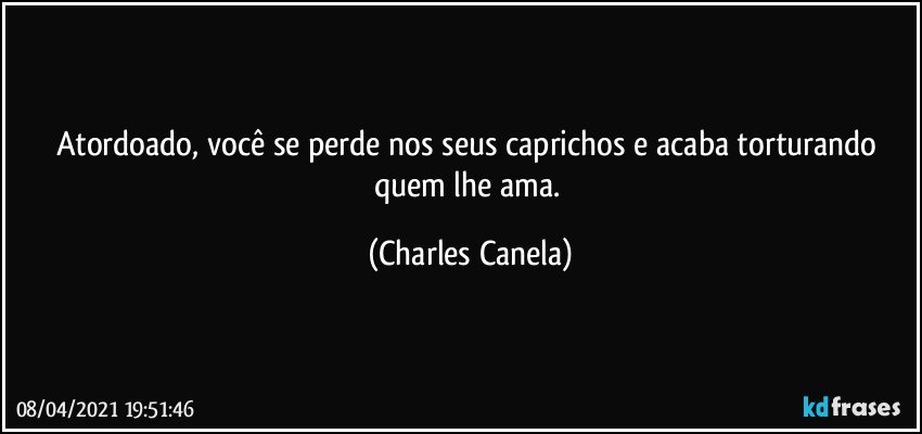 Atordoado, você se perde nos seus caprichos e acaba torturando quem lhe ama. (Charles Canela)