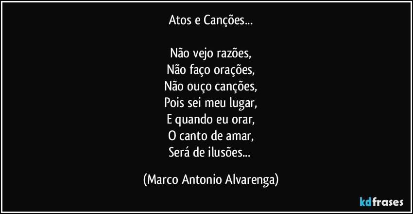 Atos e Canções...

Não vejo razões,
Não faço orações,
Não ouço canções,
Pois sei meu lugar,
E quando eu orar,
O canto de amar,
Será de ilusões... (Marco Antonio Alvarenga)