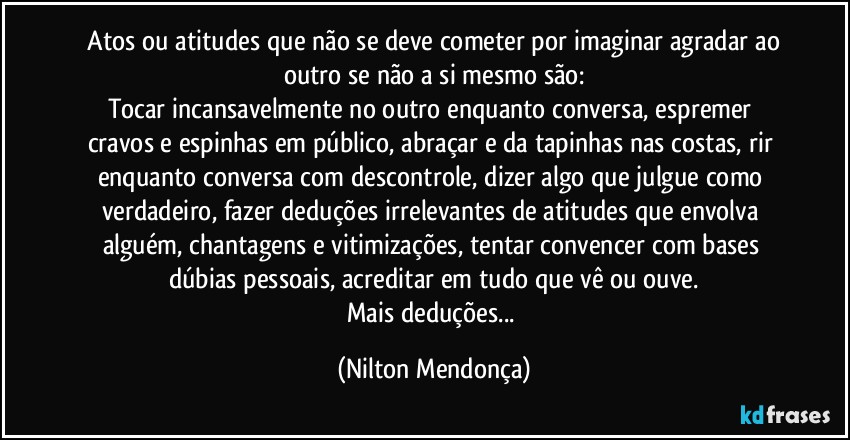 ⁠Atos ou atitudes que não se deve cometer por imaginar agradar ao outro se não a si mesmo são:
Tocar incansavelmente no outro enquanto conversa, espremer cravos e espinhas em público, abraçar e da tapinhas nas costas, rir enquanto conversa com descontrole, dizer algo que julgue como verdadeiro, fazer deduções irrelevantes de atitudes que envolva alguém, chantagens e vitimizações, tentar convencer com bases dúbias  pessoais, acreditar em tudo que vê ou ouve.
Mais deduções... (Nilton Mendonça)