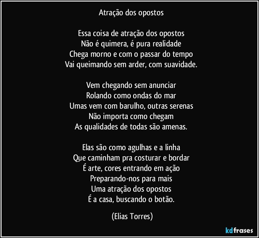 Atração dos opostos 
 
Essa coisa de atração dos opostos 
Não é quimera, é pura realidade 
Chega morno e com o passar do tempo 
Vai queimando sem arder, com suavidade.  
 
Vem chegando sem anunciar 
Rolando como ondas do mar 
Umas vem com barulho, outras serenas 
Não importa como chegam 
As qualidades de todas são amenas.  
 
Elas são como agulhas e a linha 
Que caminham pra costurar e bordar 
É arte, cores entrando em ação 
Preparando-nos para mais 
Uma atração dos opostos 
É a casa, buscando o botão. (Elias Torres)