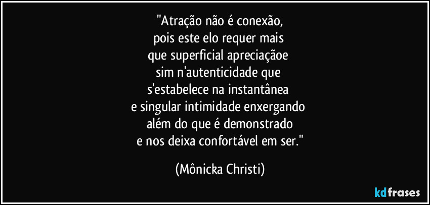 "Atração não é conexão,
pois este elo requer mais 
que superficial apreciaçãoe 
sim n'autenticidade que 
s'estabelece na instantânea 
e singular intimidade enxergando 
além do que é demonstrado
 e nos deixa confortável em ser." (Mônicka Christi)