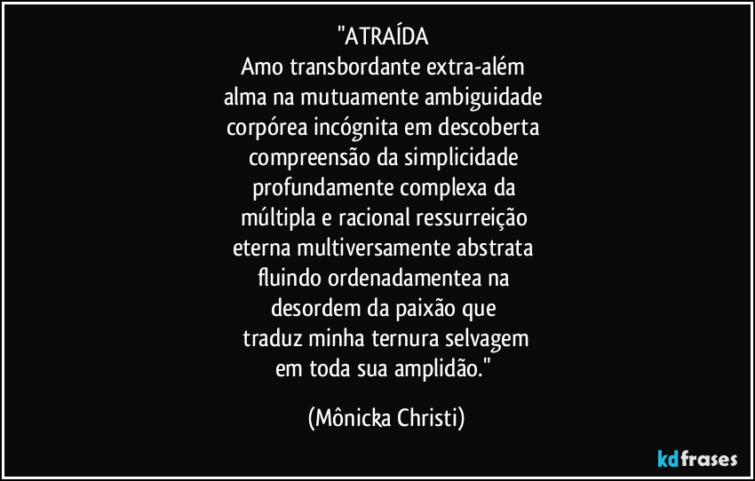 "ATRAÍDA
Amo transbordante extra-além
alma na mutuamente ambiguidade
corpórea incógnita em descoberta
compreensão da simplicidade
profundamente complexa da
múltipla e racional ressurreição
eterna multiversamente abstrata
fluindo ordenadamentea na
desordem da paixão que
traduz minha ternura selvagem
em toda sua amplidão." (Mônicka Christi)