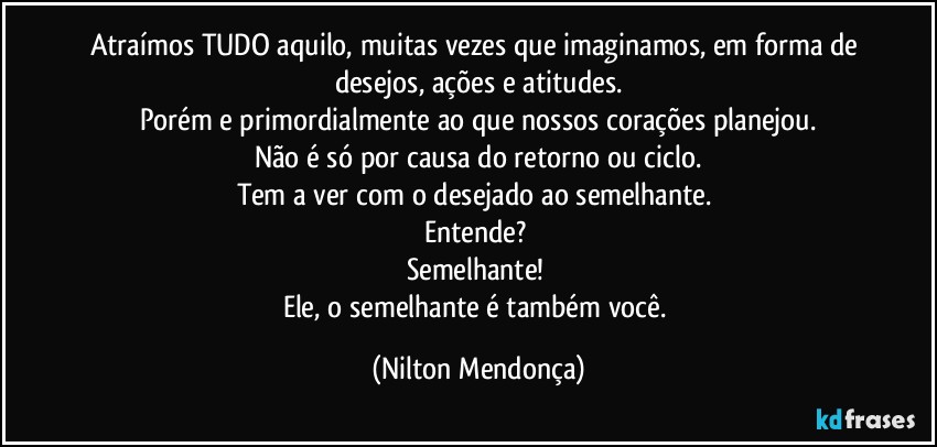 Atraímos TUDO aquilo, muitas vezes que imaginamos, em forma de desejos, ações e atitudes.
Porém e primordialmente ao que nossos corações planejou.
Não é só por causa do retorno ou ciclo.
Tem a ver com o desejado ao semelhante. 
Entende? 
Semelhante! 
Ele, o semelhante é também você. (Nilton Mendonça)