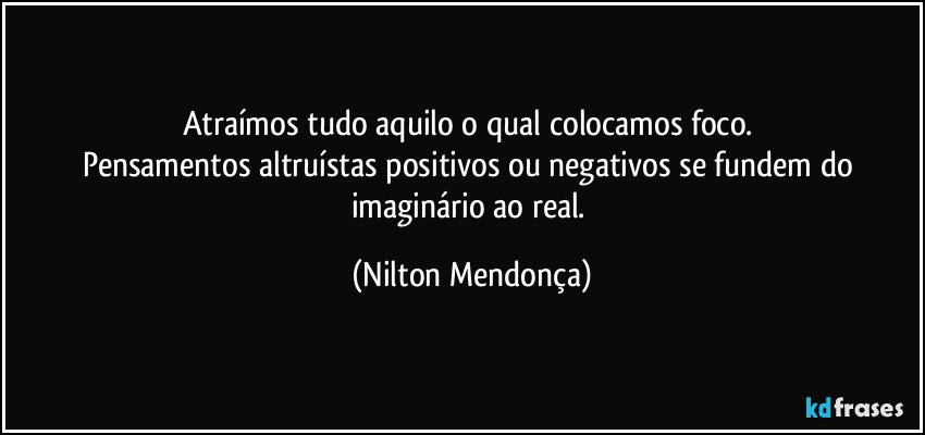 Atraímos tudo aquilo o qual colocamos foco. 
Pensamentos altruístas positivos ou negativos se fundem do imaginário ao real. (Nilton Mendonça)