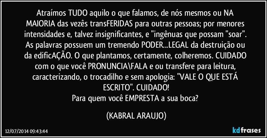 Atraímos TUDO aquilo o que falamos, de nós mesmos ou NA MAIORIA das vezês transFERIDAS para outras pessoas; por menores intensidades e, talvez insignificantes, e "ingênuas que possam "soar". As palavras possuem um tremendo PODER...LEGAL da destruição ou da edificAÇÃO. O que plantamos, certamente, colheremos. CUIDADO com o que você PRONUNCIA\FALA e/ou transfere para leitura, caracterizando, o trocadilho e sem apologia: "VALE O QUE ESTÁ ESCRITO". CUIDADO!
Para quem você EMPRESTA a sua boca? (KABRAL ARAUJO)