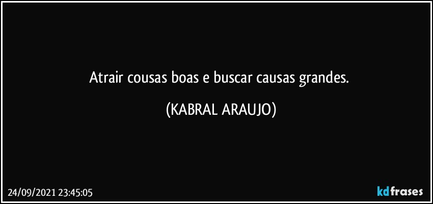 Atrair cousas boas e buscar causas grandes. (KABRAL ARAUJO)