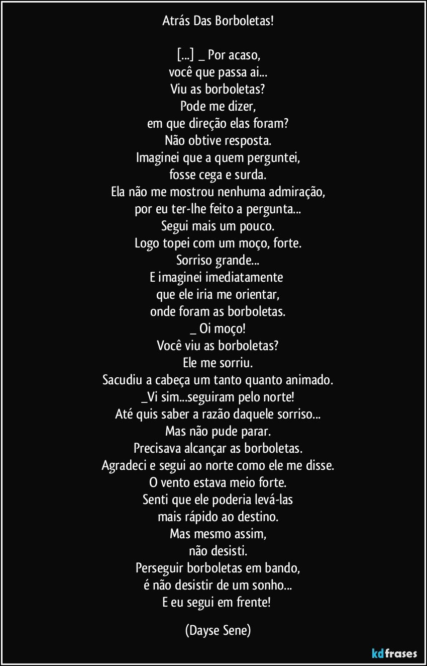 Atrás Das Borboletas!

[...] _ Por acaso,
você que passa ai...
Viu as borboletas?
Pode me dizer,
em que direção elas foram?
Não obtive resposta.
Imaginei que a quem perguntei,
fosse cega e surda.
Ela não me mostrou nenhuma admiração,
por eu ter-lhe feito a pergunta...
Segui mais um pouco.
Logo topei com um moço, forte.
Sorriso grande...
E imaginei imediatamente 
que ele iria me orientar,
onde foram as borboletas.
_ Oi moço!
Você viu as borboletas?
Ele me sorriu.
Sacudiu a cabeça um tanto quanto animado.
_Vi sim...seguiram pelo norte!
Até quis saber a razão daquele sorriso...
Mas não pude parar.
Precisava alcançar as borboletas.
Agradeci e segui ao norte como ele me disse.
O vento estava meio forte.
Senti que ele poderia levá-las
mais rápido ao destino.
Mas mesmo assim,
não desisti.
Perseguir borboletas em bando,
é não desistir de um sonho...
E eu segui em frente! (Dayse Sene)