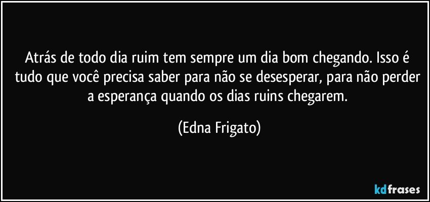 Atrás de todo dia ruim tem sempre um dia bom chegando. Isso é tudo que você precisa saber para não se desesperar, para não perder a esperança quando os dias ruins chegarem. (Edna Frigato)