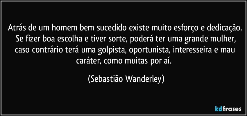 Atrás de um homem bem sucedido existe muito esforço e dedicação.  Se fizer boa escolha e tiver sorte, poderá ter uma grande mulher, caso contrário terá uma golpista, oportunista, interesseira e mau caráter, como muitas por aí.  (Sebastião Wanderley)