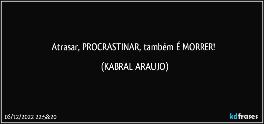 Atrasar, PROCRASTINAR, também É MORRER! (KABRAL ARAUJO)