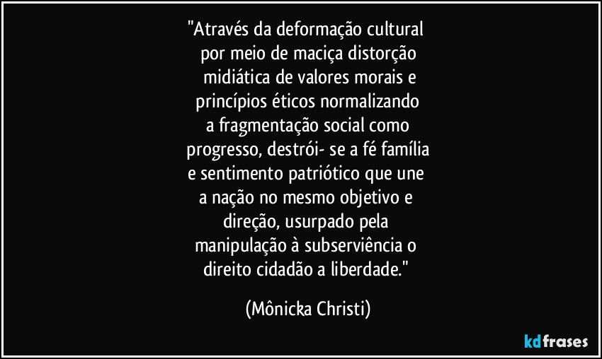 "Através da deformação cultural
por meio de maciça distorção
midiática de valores morais e
princípios éticos normalizando
a fragmentação social como
progresso, destrói- se a fé família
e sentimento patriótico que une
a nação no mesmo objetivo e
direção, usurpado pela
manipulação à subserviência o
direito cidadão a liberdade." (Mônicka Christi)