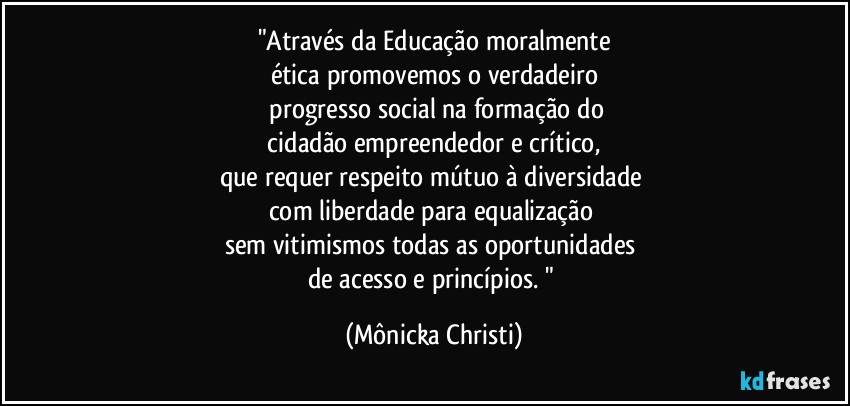 "Através da Educação moralmente
ética promovemos o verdadeiro
 progresso social na formação do
 cidadão empreendedor e crítico, 
que requer respeito  mútuo à diversidade 
com liberdade para equalização 
sem vitimismos todas as oportunidades 
de acesso e princípios. " (Mônicka Christi)