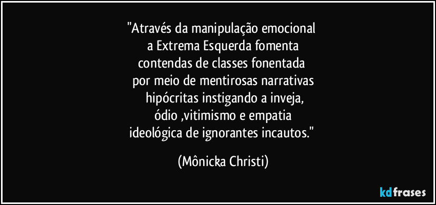 "Através da manipulação emocional
a Extrema Esquerda fomenta
contendas de classes fonentada
por meio de mentirosas narrativas
hipócritas instigando a inveja,
ódio ,vitimismo e empatia
ideológica de ignorantes incautos." (Mônicka Christi)