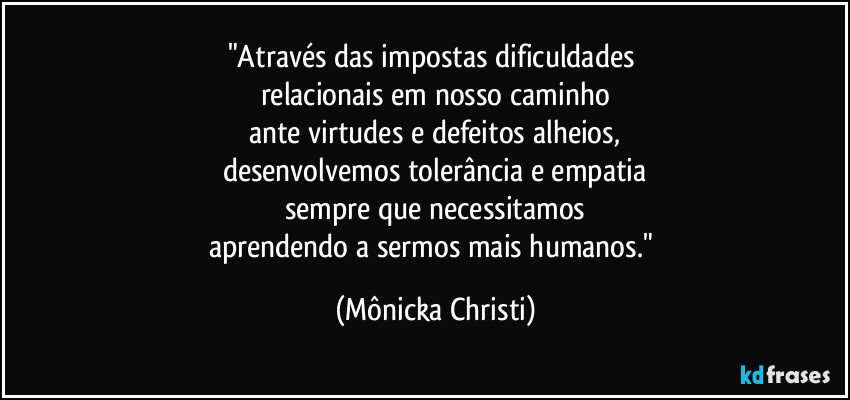 "Através das impostas dificuldades 
relacionais em nosso caminho
ante virtudes e defeitos alheios,
desenvolvemos tolerância e empatia
sempre que necessitamos
aprendendo a sermos mais humanos." (Mônicka Christi)